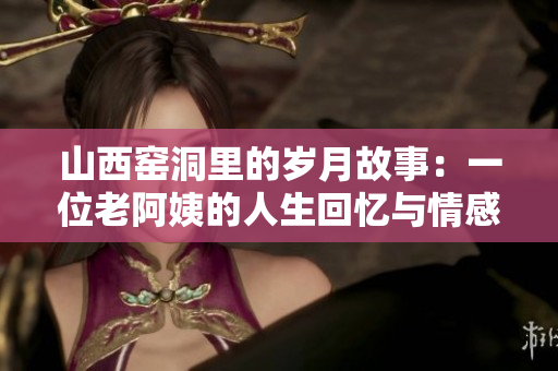 山西窑洞里的岁月故事：一位老阿姨的人生回忆与情感旅程