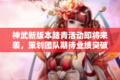 神武新版本踏青活动即将来袭，策划团队期待业绩突破！