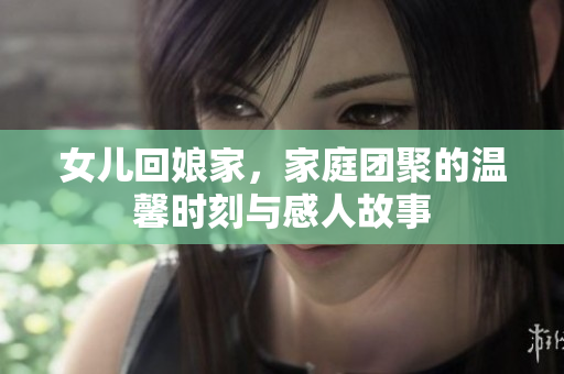女儿回娘家，家庭团聚的温馨时刻与感人故事