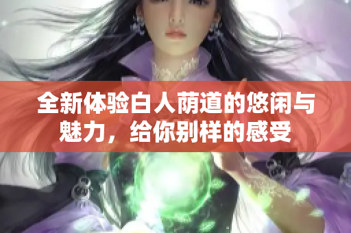 全新体验白人荫道的悠闲与魅力，给你别样的感受