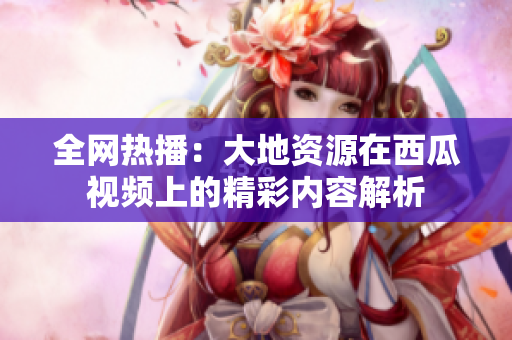 全网热播：大地资源在西瓜视频上的精彩内容解析