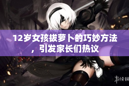 12岁女孩拔萝卜的巧妙方法，引发家长们热议
