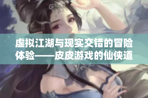 虚拟江湖与现实交错的冒险体验——皮皮游戏的仙侠道之旅
