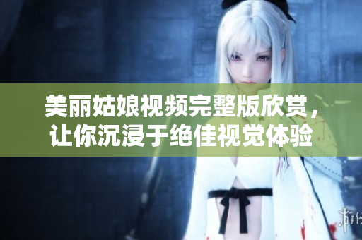美丽姑娘视频完整版欣赏，让你沉浸于绝佳视觉体验