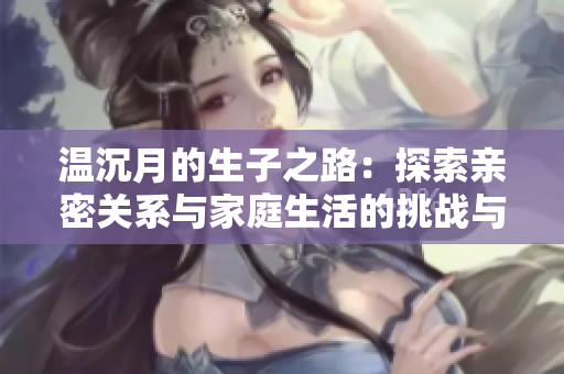 温沉月的生子之路：探索亲密关系与家庭生活的挑战与收获