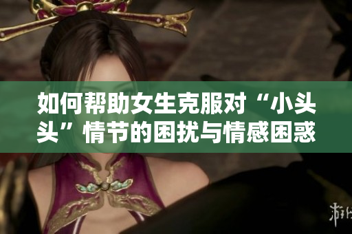 如何帮助女生克服对“小头头”情节的困扰与情感困惑