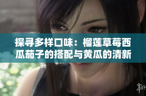 探寻多样口味：榴莲草莓西瓜茄子的搭配与黄瓜的清新魅力
