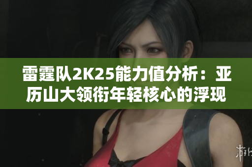 雷霆队2K25能力值分析：亚历山大领衔年轻核心的浮现