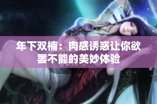 年下双楠：肉感诱惑让你欲罢不能的美妙体验