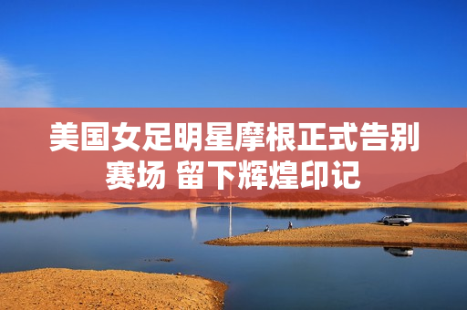 美国女足明星摩根正式告别赛场 留下辉煌印记