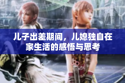 儿子出差期间，儿媳独自在家生活的感悟与思考