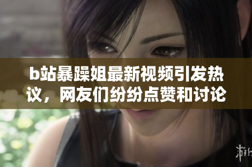 b站暴躁姐最新视频引发热议，网友们纷纷点赞和讨论