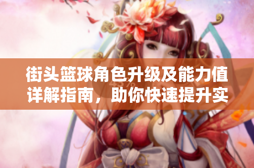 街头篮球角色升级及能力值详解指南，助你快速提升实力