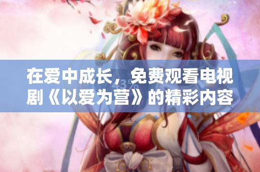 在爱中成长，免费观看电视剧《以爱为营》的精彩内容