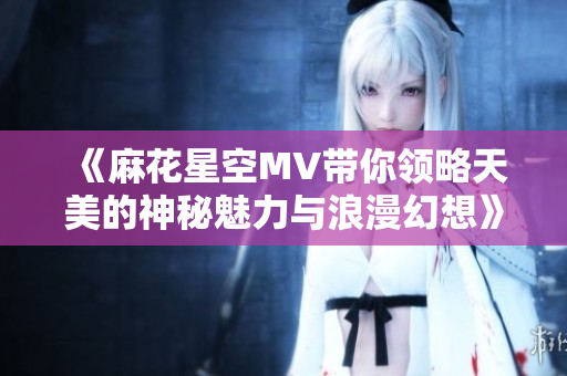 《麻花星空MV带你领略天美的神秘魅力与浪漫幻想》