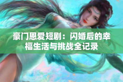 豪门恩爱短剧：闪婚后的幸福生活与挑战全记录