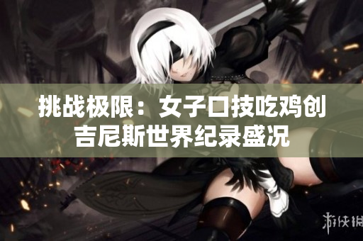 挑战极限：女子口技吃鸡创吉尼斯世界纪录盛况