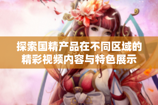 探索国精产品在不同区域的精彩视频内容与特色展示