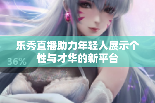 乐秀直播助力年轻人展示个性与才华的新平台