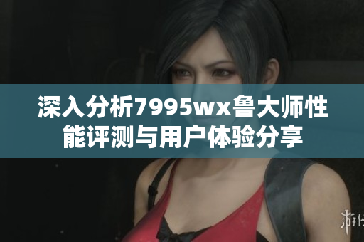 深入分析7995wx鲁大师性能评测与用户体验分享
