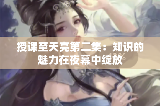 授课至天亮第二集：知识的魅力在夜幕中绽放