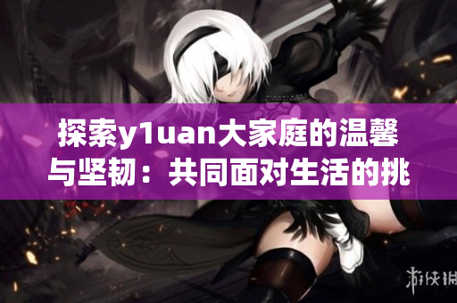 探索y1uan大家庭的温馨与坚韧：共同面对生活的挑战