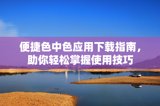 便捷色中色应用下载指南，助你轻松掌握使用技巧