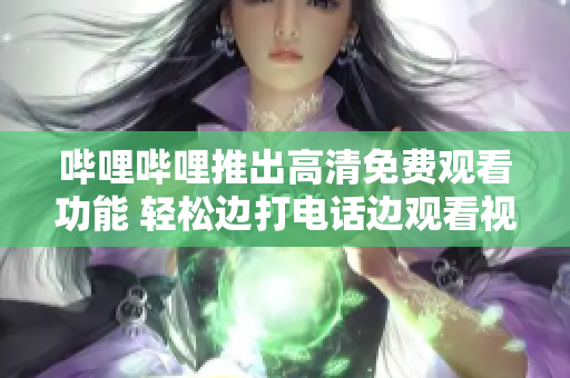 哔哩哔哩推出高清免费观看功能 轻松边打电话边观看视频
