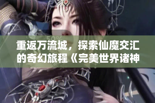 重返万流城，探索仙魔交汇的奇幻旅程《完美世界诸神之战》手游上线在即