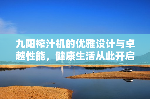 九阳榨汁机的优雅设计与卓越性能，健康生活从此开启