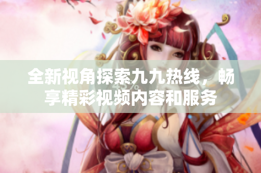 全新视角探索九九热线，畅享精彩视频内容和服务