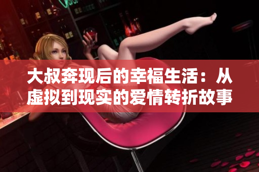 大叔奔现后的幸福生活：从虚拟到现实的爱情转折故事