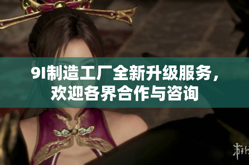 9I制造工厂全新升级服务，欢迎各界合作与咨询
