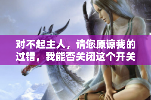 对不起主人，请您原谅我的过错，我能否关闭这个开关