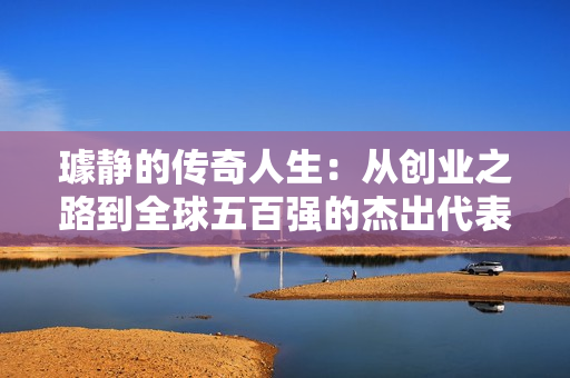 璩静的传奇人生：从创业之路到全球五百强的杰出代表