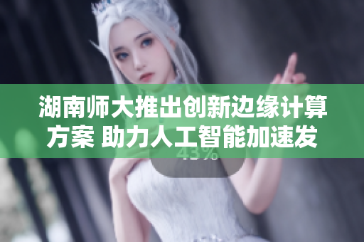 湖南师大推出创新边缘计算方案 助力人工智能加速发展