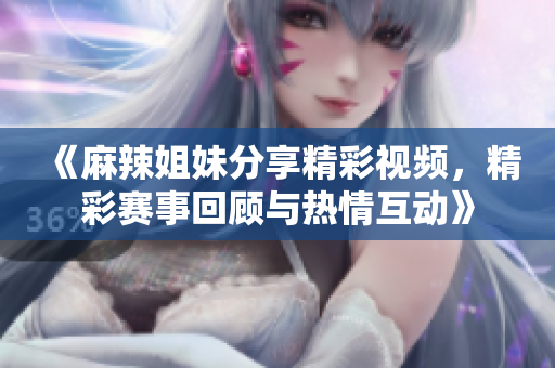 《麻辣姐妹分享精彩视频，精彩赛事回顾与热情互动》