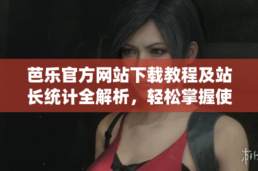 芭乐官方网站下载教程及站长统计全解析，轻松掌握使用技巧