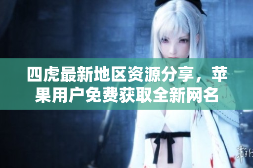 四虎最新地区资源分享，苹果用户免费获取全新网名