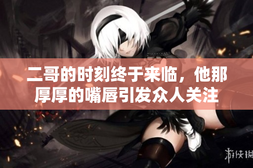 二哥的时刻终于来临，他那厚厚的嘴唇引发众人关注
