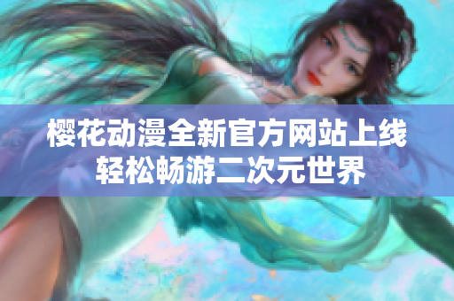 樱花动漫全新官方网站上线 轻松畅游二次元世界