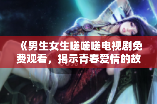 《男生女生嗟嗟嗟电视剧免费观看，揭示青春爱情的故事》