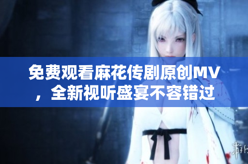 免费观看麻花传剧原创MV，全新视听盛宴不容错过