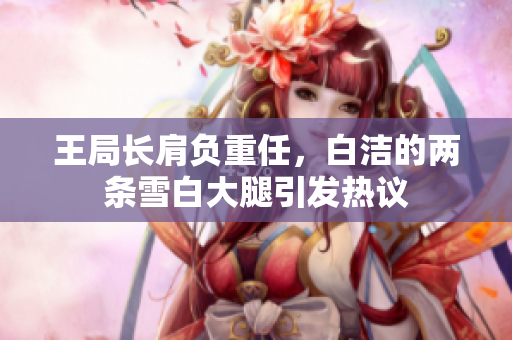 王局长肩负重任，白洁的两条雪白大腿引发热议