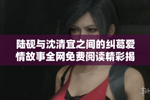 陆砚与沈清宜之间的纠葛爱情故事全网免费阅读精彩揭晓