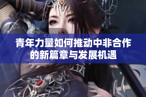 青年力量如何推动中非合作的新篇章与发展机遇