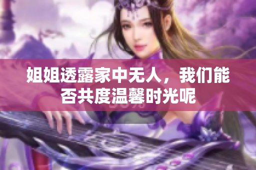 姐姐透露家中无人，我们能否共度温馨时光呢