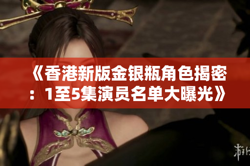 《香港新版金银瓶角色揭密：1至5集演员名单大曝光》
