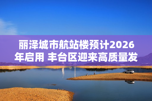 丽泽城市航站楼预计2026年启用 丰台区迎来高质量发展新机遇