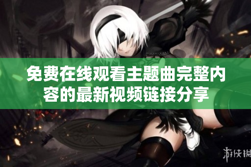 免费在线观看主题曲完整内容的最新视频链接分享